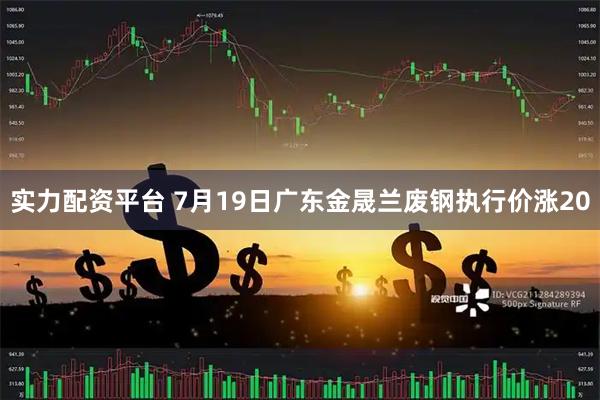 实力配资平台 7月19日广东金晟兰废钢执行价涨20