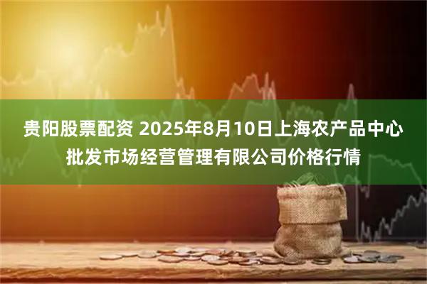 贵阳股票配资 2025年8月10日上海农产品中心批发市场经营管理有限公司价格行情