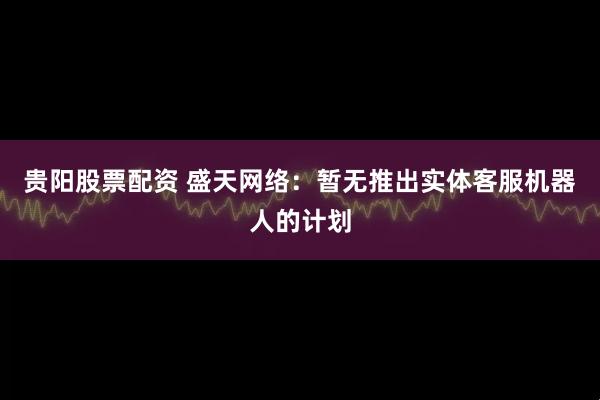 贵阳股票配资 盛天网络：暂无推出实体客服机器人的计划