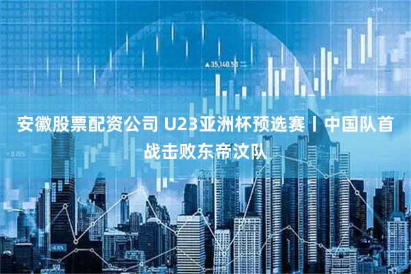 安徽股票配资公司 U23亚洲杯预选赛丨中国队首战击败东帝汶队