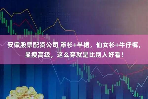 安徽股票配资公司 罩衫+半裙，仙女衫+牛仔裤，显瘦高级，这么穿就是比别人好看！