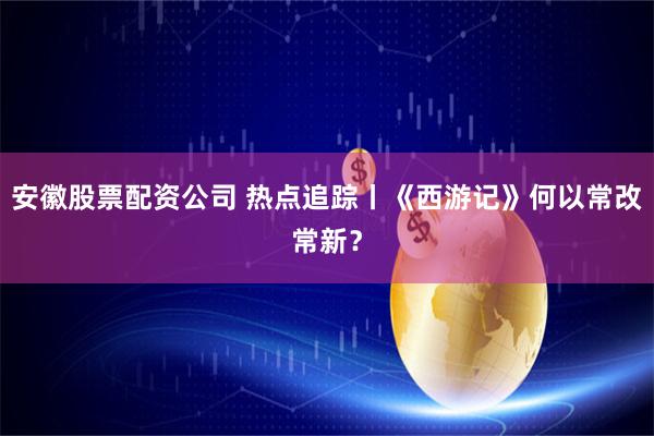 安徽股票配资公司 热点追踪丨《西游记》何以常改常新？