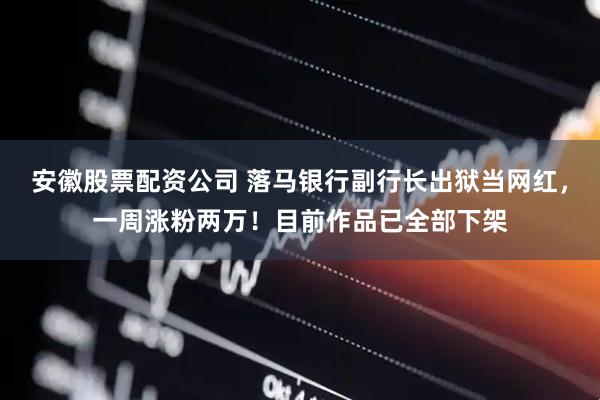 安徽股票配资公司 落马银行副行长出狱当网红，一周涨粉两万！目前作品已全部下架