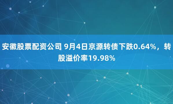 安徽股票配资公司 9月4日京源转债下跌0.64%，转股溢价率19.98%