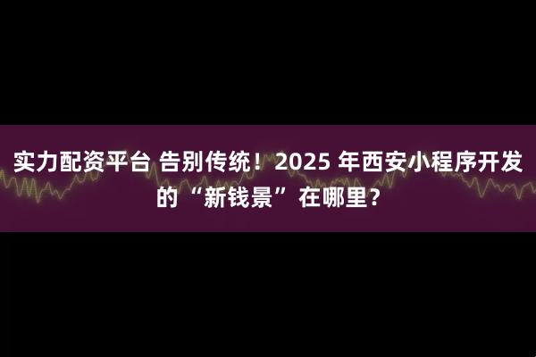 实力配资平台 告别传统！2025 年西安小程序开发的 “新钱景” 在哪里？