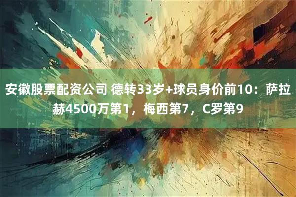 安徽股票配资公司 德转33岁+球员身价前10：萨拉赫4500万第1，梅西第7，C罗第9
