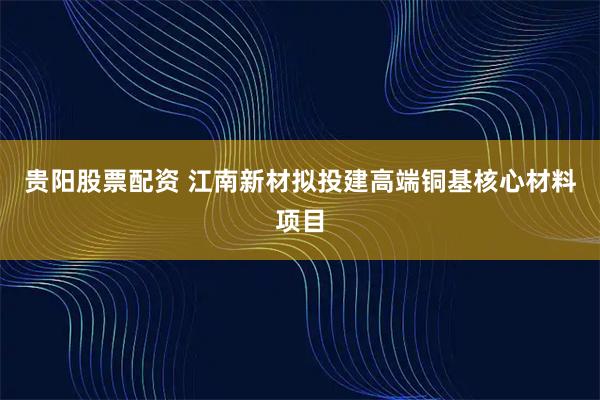 贵阳股票配资 江南新材拟投建高端铜基核心材料项目
