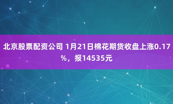 北京股票配资公司 1月21日棉花期货收盘上涨0.17%，报14535元
