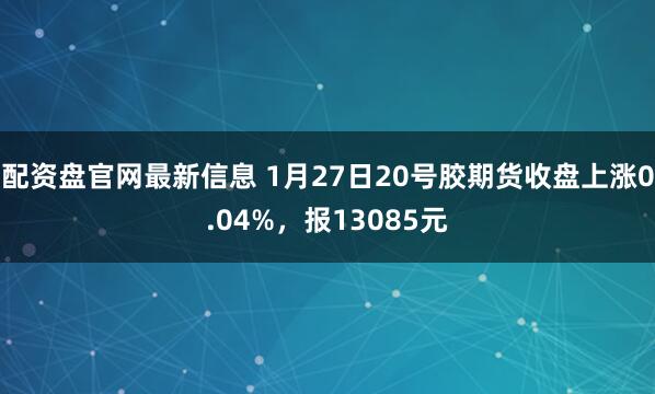 配资盘官网最新信息 1月27日20号胶期货收盘上涨0.04%，报13085元