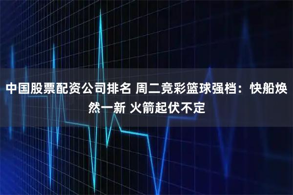 中国股票配资公司排名 周二竞彩篮球强档：快船焕然一新 火箭起伏不定