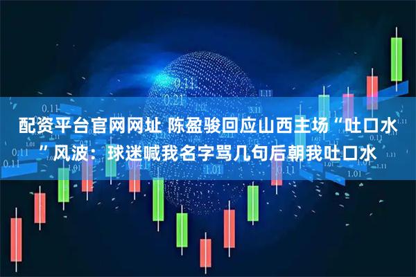 配资平台官网网址 陈盈骏回应山西主场“吐口水”风波：球迷喊我名字骂几句后朝我吐口水