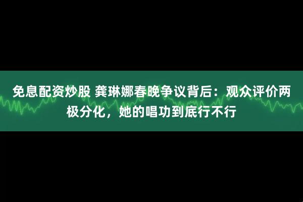 免息配资炒股 龚琳娜春晚争议背后：观众评价两极分化，她的唱功到底行不行