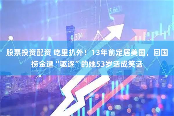 股票投资配资 吃里扒外！13年前定居美国，回国捞金遭“驱逐”的她53岁活成笑话