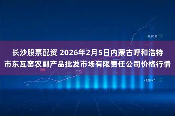 长沙股票配资 2026年2月5日内蒙古呼和浩特市东瓦窑农副产品批发市场有限责任公司价格行情