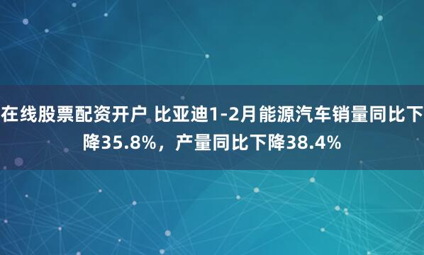 在线股票配资开户 比亚迪1-2月能源汽车销量同比下降35.8%，产量同比下降38.4%