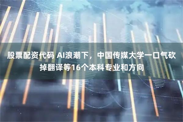 股票配资代码 AI浪潮下，中国传媒大学一口气砍掉翻译等16个本科专业和方向