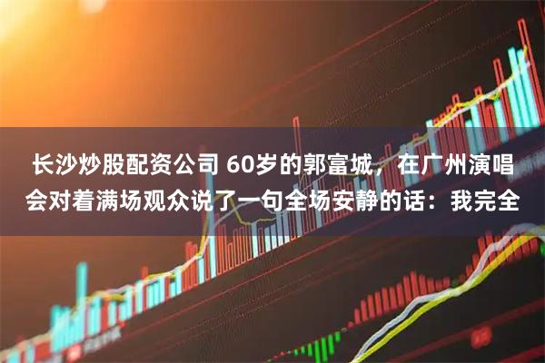 长沙炒股配资公司 60岁的郭富城，在广州演唱会对着满场观众说了一句全场安静的话：我完全