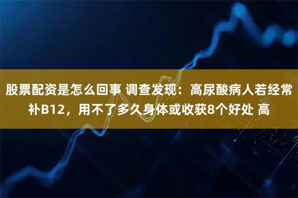 股票配资是怎么回事 调查发现：高尿酸病人若经常补B12，用不了多久身体或收获8个好处 高