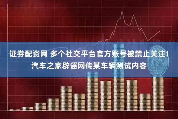 证劵配资网 多个社交平台官方账号被禁止关注！汽车之家辟谣网传某车辆测试内容