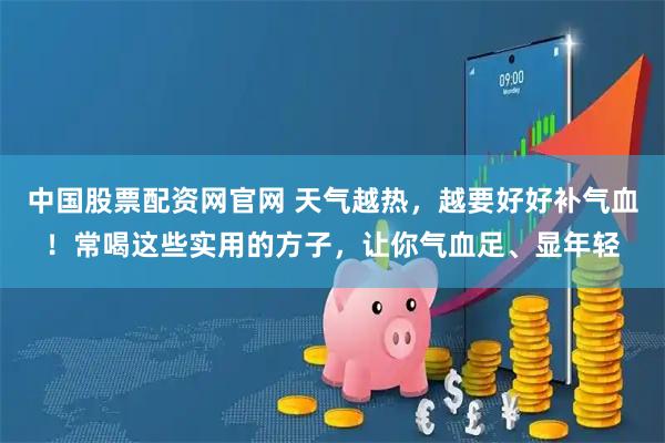 中国股票配资网官网 天气越热，越要好好补气血！常喝这些实用的方子，让你气血足、显年轻