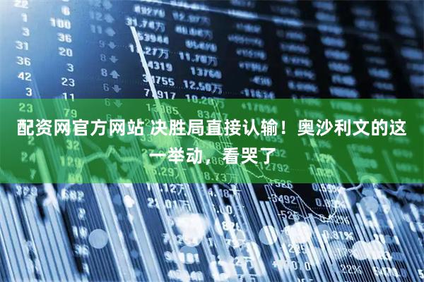 配资网官方网站 决胜局直接认输！奥沙利文的这一举动，看哭了
