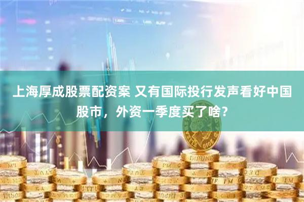 上海厚成股票配资案 又有国际投行发声看好中国股市，外资一季度买了啥？