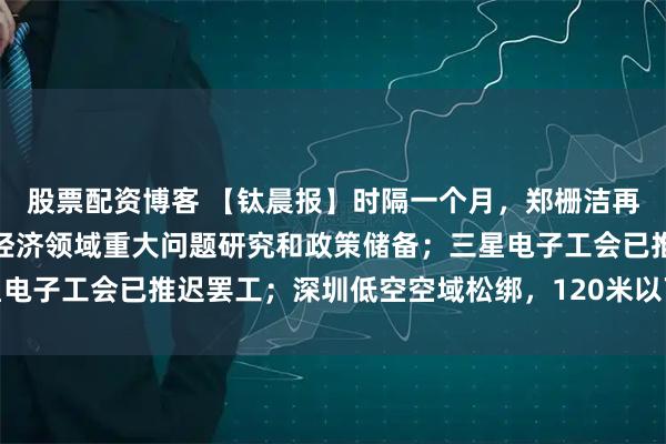 股票配资博客 【钛晨报】时隔一个月，郑栅洁再与民企座谈：加强民营经济领域重大问题研究和政策储备；三星电子工会已推迟罢工；深圳低空空域松绑，120米以下大范围开放