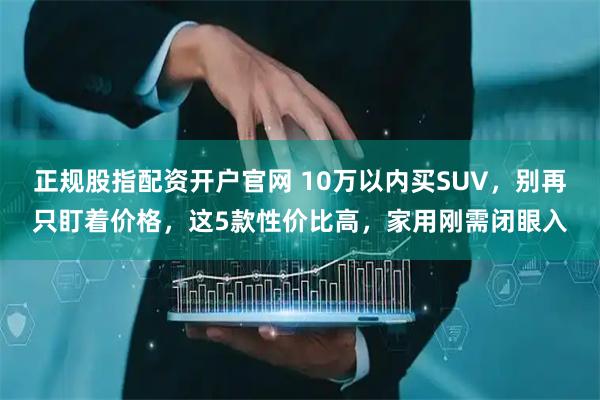 正规股指配资开户官网 10万以内买SUV，别再只盯着价格，这5款性价比高，家用刚需闭眼入