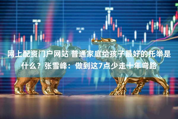 网上配资门户网站 普通家庭给孩子最好的托举是什么？张雪峰：做到这7点少走十年弯路