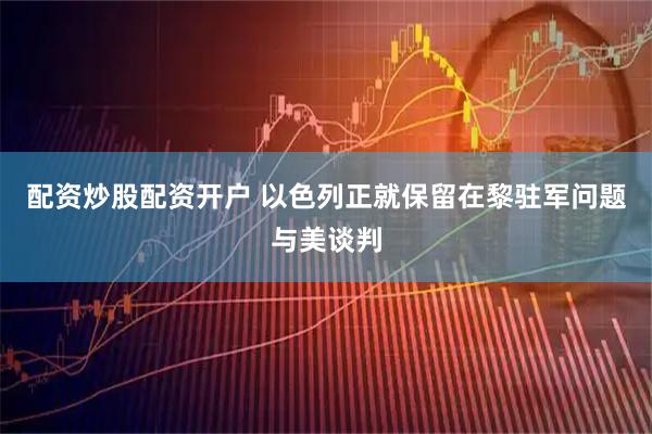 配资炒股配资开户 以色列正就保留在黎驻军问题与美谈判