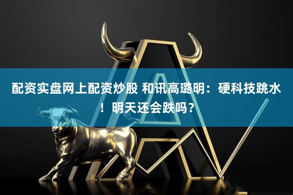 配资实盘网上配资炒股 和讯高璐明：硬科技跳水！明天还会跌吗？
