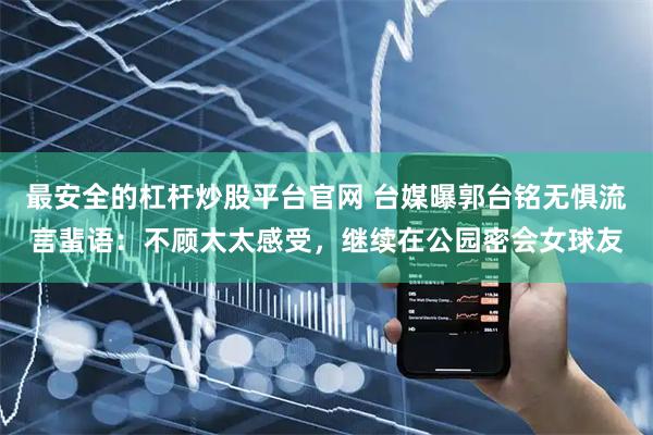 最安全的杠杆炒股平台官网 台媒曝郭台铭无惧流言蜚语：不顾太太感受，继续在公园密会女球友